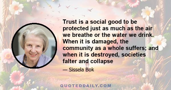 Trust is a social good to be protected just as much as the air we breathe or the water we drink. When it is damaged, the community as a whole suffers; and when it is destroyed, societies falter and collapse