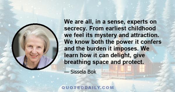 We are all, in a sense, experts on secrecy. From earliest childhood we feel its mystery and attraction. We know both the power it confers and the burden it imposes. We learn how it can delight, give breathing space and