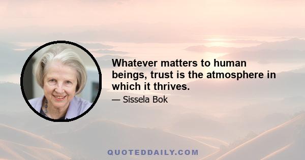 Whatever matters to human beings, trust is the atmosphere in which it thrives.