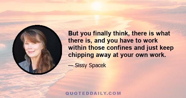 But you finally think, there is what there is, and you have to work within those confines and just keep chipping away at your own work.