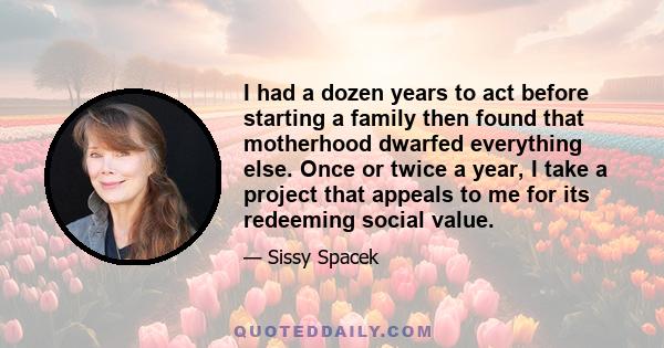 I had a dozen years to act before starting a family then found that motherhood dwarfed everything else. Once or twice a year, I take a project that appeals to me for its redeeming social value.