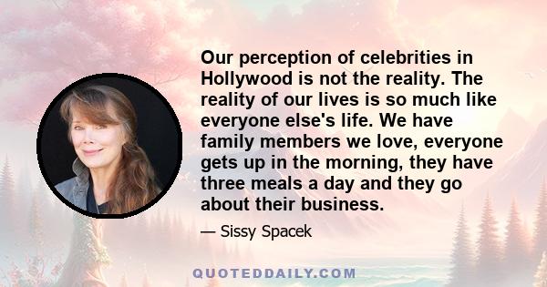 Our perception of celebrities in Hollywood is not the reality. The reality of our lives is so much like everyone else's life. We have family members we love, everyone gets up in the morning, they have three meals a day