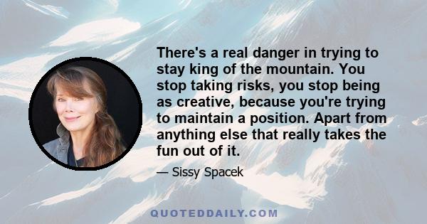 There's a real danger in trying to stay king of the mountain. You stop taking risks, you stop being as creative, because you're trying to maintain a position. Apart from anything else that really takes the fun out of it.