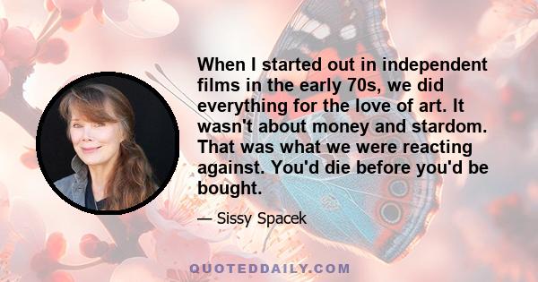 When I started out in independent films in the early 70s, we did everything for the love of art. It wasn't about money and stardom. That was what we were reacting against. You'd die before you'd be bought.