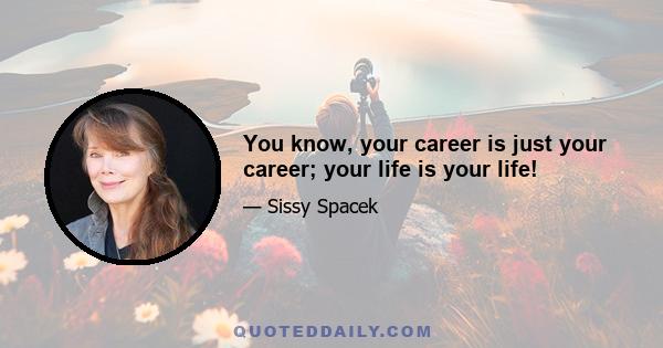 You know, your career is just your career; your life is your life!