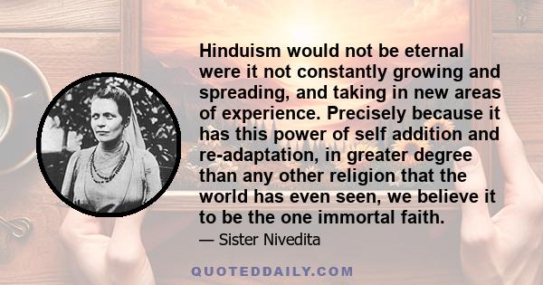 Hinduism would not be eternal were it not constantly growing and spreading, and taking in new areas of experience. Precisely because it has this power of self addition and re-adaptation, in greater degree than any other 