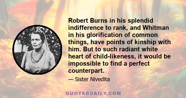 Robert Burns in his splendid indifference to rank, and Whitman in his glorification of common things, have points of kinship with him. But to such radiant white heart of child-likeness, it would be impossible to find a