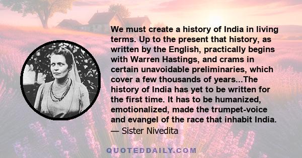 We must create a history of India in living terms. Up to the present that history, as written by the English, practically begins with Warren Hastings, and crams in certain unavoidable preliminaries, which cover a few