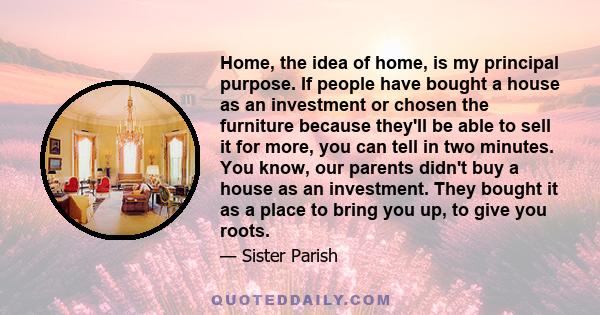 Home, the idea of home, is my principal purpose. If people have bought a house as an investment or chosen the furniture because they'll be able to sell it for more, you can tell in two minutes. You know, our parents