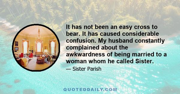 It has not been an easy cross to bear. It has caused considerable confusion. My husband constantly complained about the awkwardness of being married to a woman whom he called Sister.