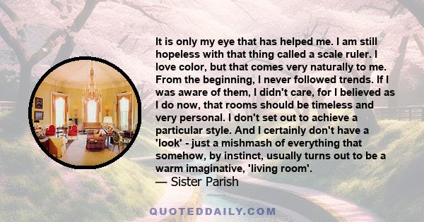 It is only my eye that has helped me. I am still hopeless with that thing called a scale ruler. I love color, but that comes very naturally to me. From the beginning, I never followed trends. If I was aware of them, I