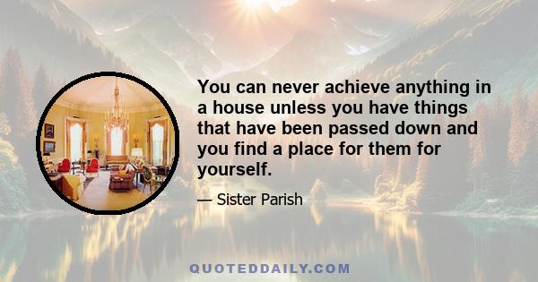 You can never achieve anything in a house unless you have things that have been passed down and you find a place for them for yourself.