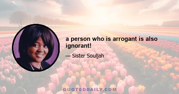 a person who is arrogant is also ignorant!