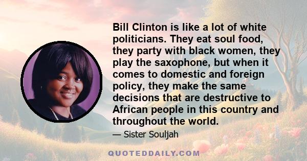 Bill Clinton is like a lot of white politicians. They eat soul food, they party with black women, they play the saxophone, but when it comes to domestic and foreign policy, they make the same decisions that are