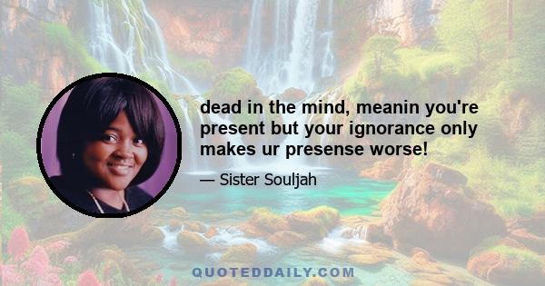 dead in the mind, meanin you're present but your ignorance only makes ur presense worse!