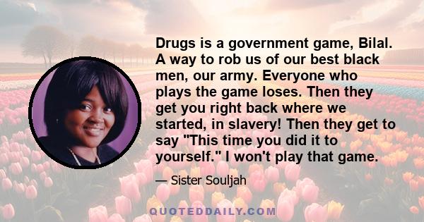 Drugs is a government game, Bilal. A way to rob us of our best black men, our army. Everyone who plays the game loses. Then they get you right back where we started, in slavery! Then they get to say This time you did it 