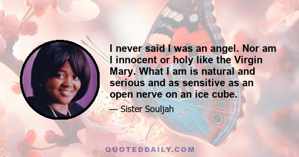 I never said I was an angel. Nor am I innocent or holy like the Virgin Mary. What I am is natural and serious and as sensitive as an open nerve on an ice cube.