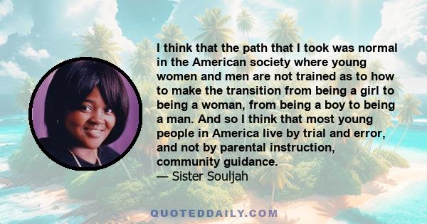 I think that the path that I took was normal in the American society where young women and men are not trained as to how to make the transition from being a girl to being a woman, from being a boy to being a man. And so 