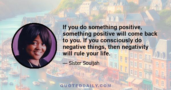 If you do something positive, something positive will come back to you. If you consciously do negative things, then negativity will rule your life.