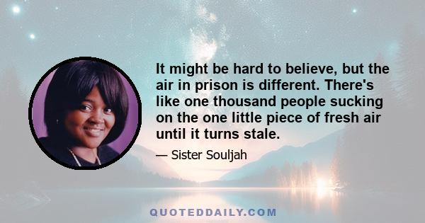 It might be hard to believe, but the air in prison is different. There's like one thousand people sucking on the one little piece of fresh air until it turns stale.