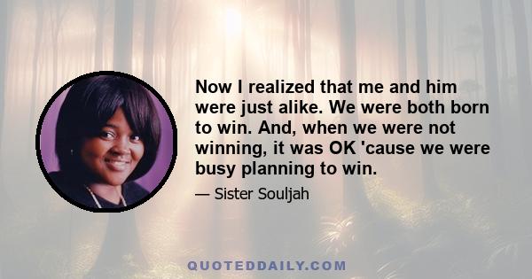 Now I realized that me and him were just alike. We were both born to win. And, when we were not winning, it was OK 'cause we were busy planning to win.