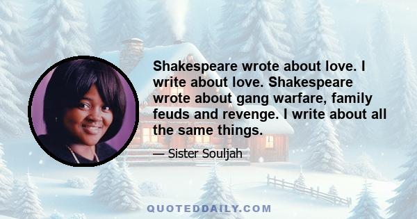 Shakespeare wrote about love. I write about love. Shakespeare wrote about gang warfare, family feuds and revenge. I write about all the same things.