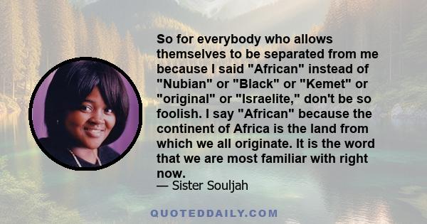 So for everybody who allows themselves to be separated from me because I said African instead of Nubian or Black or Kemet or original or Israelite, don't be so foolish. I say African because the continent of Africa is