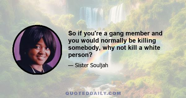 So if you're a gang member and you would normally be killing somebody, why not kill a white person?