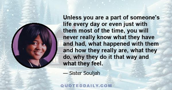 Unless you are a part of someone's life every day or even just with them most of the time, you will never really know what they have and had, what happened with them and how they really are, what they do, why they do it 