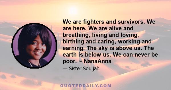 We are fighters and survivors. We are here. We are alive and breathing, living and loving, birthing and caring, working and earning. The sky is above us. The earth is below us. We can never be poor. ~ NanaAnna