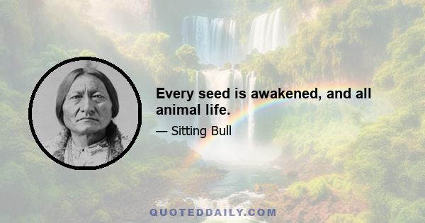 Every seed is awakened, and all animal life.