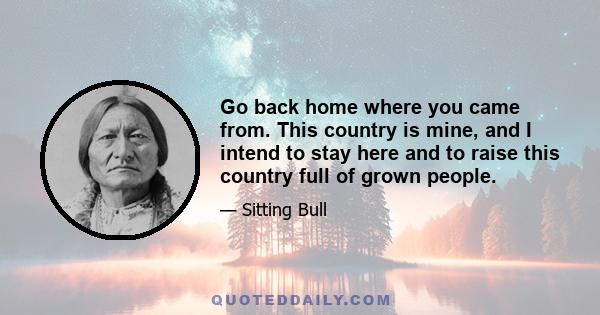 Go back home where you came from. This country is mine, and I intend to stay here and to raise this country full of grown people.