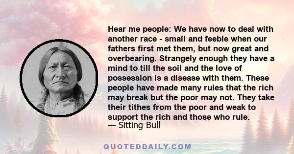 Hear me people: We have now to deal with another race - small and feeble when our fathers first met them, but now great and overbearing. Strangely enough they have a mind to till the soil and the love of possession is a 