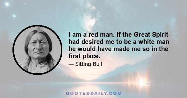 I am a red man. If the Great Spirit had desired me to be a white man he would have made me so in the first place.