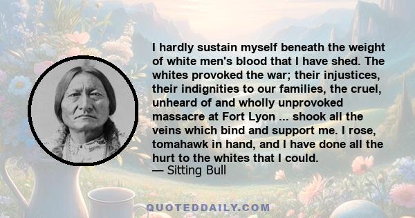 I hardly sustain myself beneath the weight of white men's blood that I have shed. The whites provoked the war; their injustices, their indignities to our families, the cruel, unheard of and wholly unprovoked massacre at 