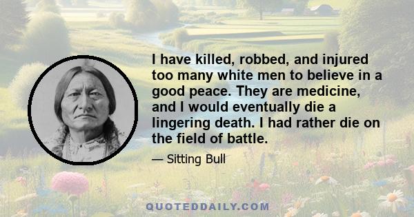 I have killed, robbed, and injured too many white men to believe in a good peace. They are medicine, and I would eventually die a lingering death. I had rather die on the field of battle.