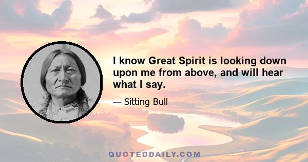 I know Great Spirit is looking down upon me from above, and will hear what I say.