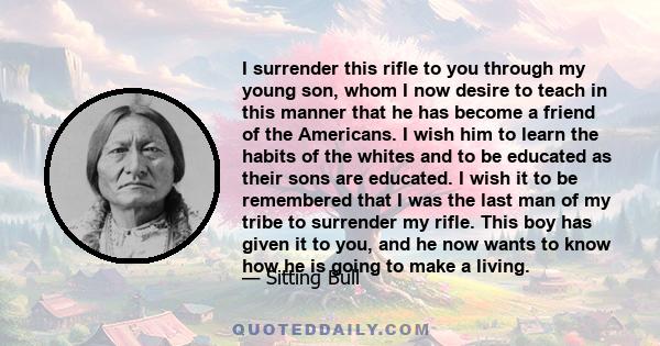 I surrender this rifle to you through my young son, whom I now desire to teach in this manner that he has become a friend of the Americans. I wish him to learn the habits of the whites and to be educated as their sons