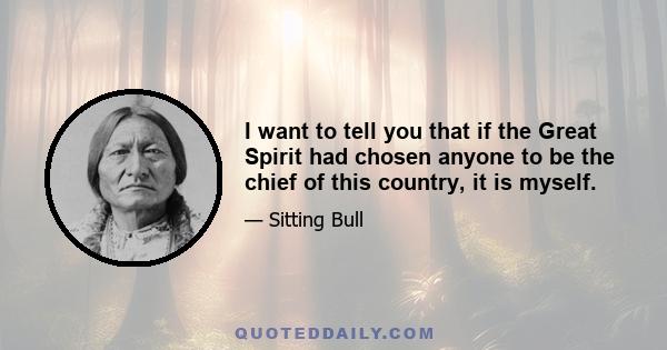 I want to tell you that if the Great Spirit had chosen anyone to be the chief of this country, it is myself.