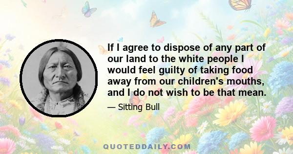 If I agree to dispose of any part of our land to the white people I would feel guilty of taking food away from our children's mouths, and I do not wish to be that mean.
