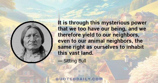 It is through this mysterious power that we too have our being, and we therefore yield to our neighbors, even to our animal neighbors, the same right as ourselves to inhabit this vast land.