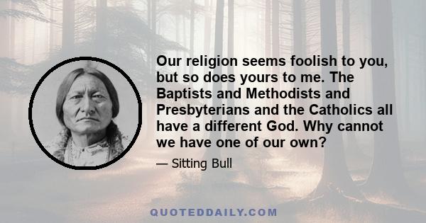 Our religion seems foolish to you, but so does yours to me. The Baptists and Methodists and Presbyterians and the Catholics all have a different God. Why cannot we have one of our own?