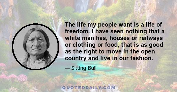 The life my people want is a life of freedom. I have seen nothing that a white man has, houses or railways or clothing or food, that is as good as the right to move in the open country and live in our fashion.