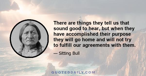 There are things they tell us that sound good to hear, but when they have accomplished their purpose they will go home and will not try to fulfill our agreements with them.