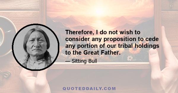 Therefore, I do not wish to consider any proposition to cede any portion of our tribal holdings to the Great Father.