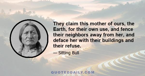 They claim this mother of ours, the Earth, for their own use, and fence their neighbors away from her, and deface her with their buildings and their refuse.