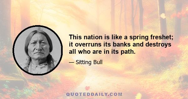 This nation is like a spring freshet; it overruns its banks and destroys all who are in its path.