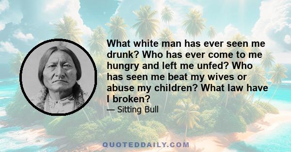 What white man has ever seen me drunk? Who has ever come to me hungry and left me unfed? Who has seen me beat my wives or abuse my children? What law have I broken?