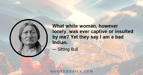 What white woman, however lonely, was ever captive or insulted by me? Yet they say I am a bad Indian.