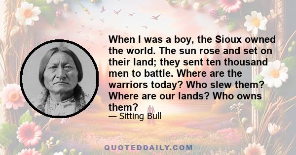 When I was a boy, the Sioux owned the world. The sun rose and set on their land; they sent ten thousand men to battle. Where are the warriors today? Who slew them? Where are our lands? Who owns them?